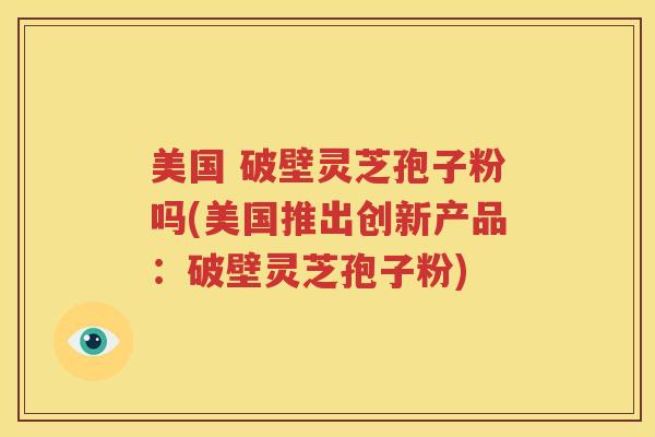 美国 破壁灵芝孢子粉吗(美国推出创新产品：破壁灵芝孢子粉)