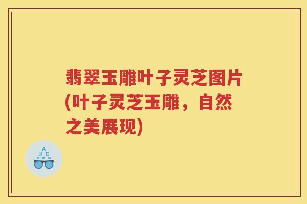 翡翠玉雕叶子灵芝图片(叶子灵芝玉雕，自然之美展现)