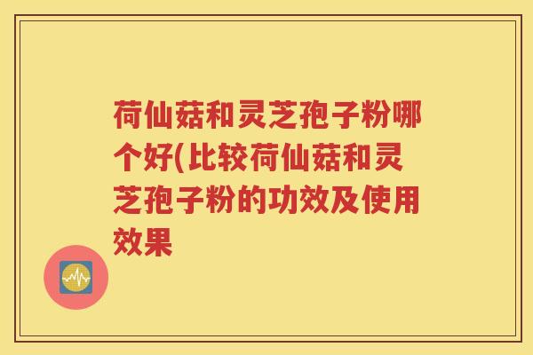 荷仙菇和灵芝孢子粉哪个好(比较荷仙菇和灵芝孢子粉的功效及使用效果