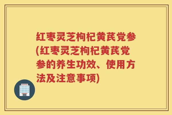 红枣灵芝枸杞黄芪党参(红枣灵芝枸杞黄芪党参的养生功效、使用方法及注意事项)