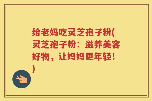 给老妈吃灵芝孢子粉(灵芝孢子粉：滋养美容好物，让妈妈更年轻！)