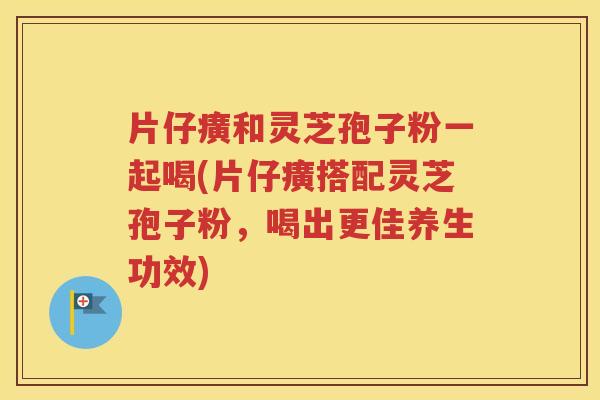 片仔癀和灵芝孢子粉一起喝(片仔癀搭配灵芝孢子粉,喝出更佳养生功效) 片仔癀和灵芝孢子粉一起喝(片仔癀搭配灵芝孢子粉,喝出更佳养生功效)
