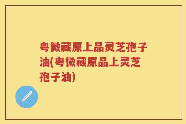 粤微藏原上品灵芝孢子油(粤微藏原品上灵芝孢子油)
