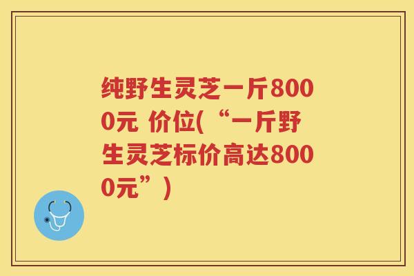 纯野生灵芝一斤8000元 价位(“一斤野生灵芝标价高达8000元”) 纯野生灵芝一斤8000元 价位(“一斤野生灵芝标价高达8000元”)