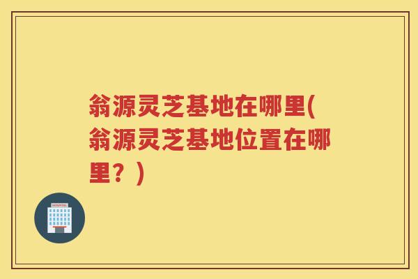 翁源灵芝基地在哪里(翁源灵芝基地位置在哪里?) 翁源灵芝基地在哪里(翁源灵芝基地位置在哪里?)