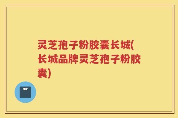 灵芝孢子粉胶囊长城(长城品牌灵芝孢子粉胶囊)