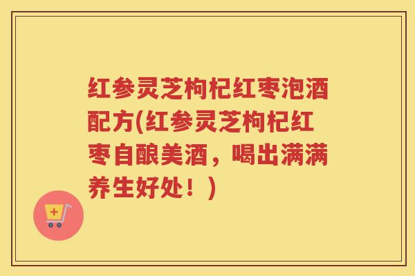 红参灵芝枸杞红枣泡酒配方(红参灵芝枸杞红枣自酿美酒，喝出满满养生好处！)