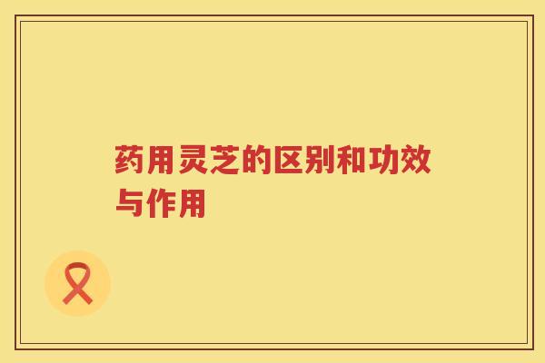 药用灵芝的区别和功效与作用 药用灵芝的区别和功效与作用