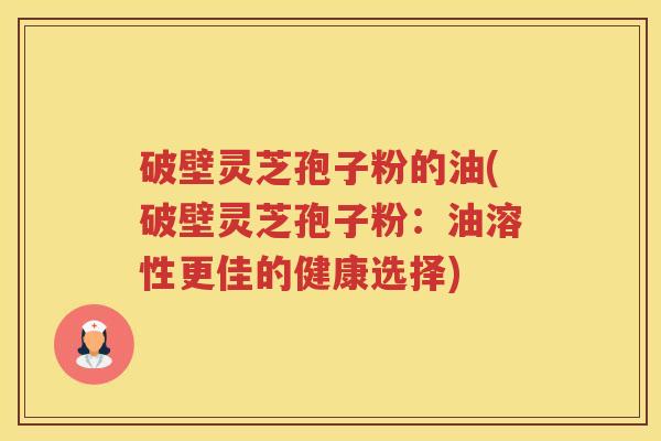 破壁灵芝孢子粉的油(破壁灵芝孢子粉：油溶性更佳的健康选择)
