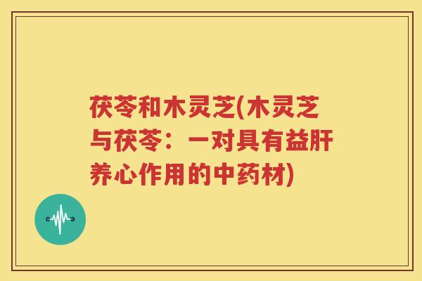 茯苓和木灵芝(木灵芝与茯苓：一对具有益养心作用的材)
