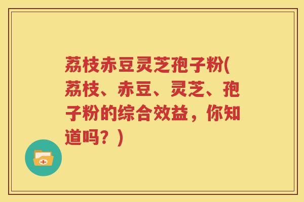荔枝赤豆灵芝孢子粉(荔枝、赤豆、灵芝、孢子粉的综合效益,你知道吗?) 荔枝赤豆灵芝孢子粉(荔枝、赤豆、灵芝、孢子粉的综合效益,你知道吗?)