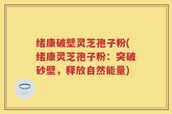 绪康破壁灵芝孢子粉(绪康灵芝孢子粉：突破砂壁，释放自然能量)