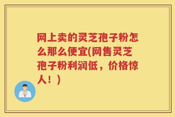 网上卖的灵芝孢子粉怎么那么便宜(网售灵芝孢子粉利润低，价格惊人！)