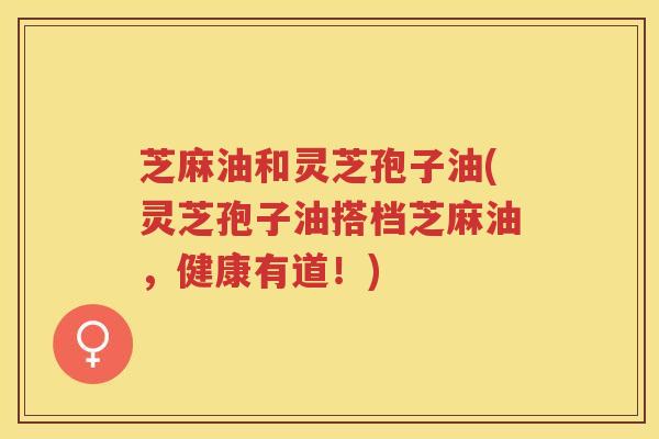 芝麻油和灵芝孢子油(灵芝孢子油搭档芝麻油，健康有道！)