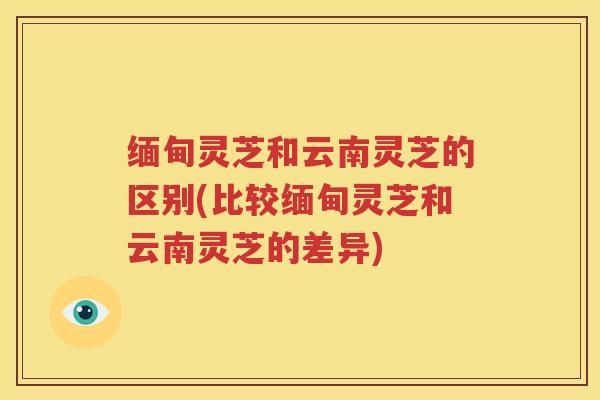 缅甸灵芝和云南灵芝的区别(比较缅甸灵芝和云南灵芝的差异) 缅甸灵芝和云南灵芝的区别(比较缅甸灵芝和云南灵芝的差异)
