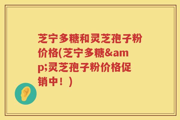 芝宁多糖和灵芝孢子粉价格(芝宁多糖&灵芝孢子粉价格促销中！)