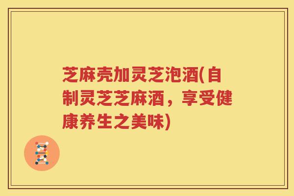 芝麻壳加灵芝泡酒(自制灵芝芝麻酒,享受健康养生之美味) 芝麻壳加灵芝泡酒(自制灵芝芝麻酒,享受健康养生之美味)