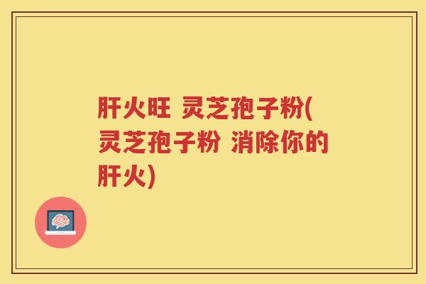 火旺 灵芝孢子粉(灵芝孢子粉 消除你的火)