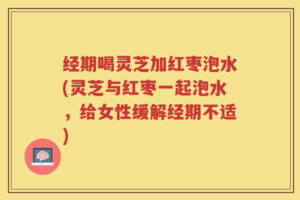 经期喝灵芝加红枣泡水(灵芝与红枣一起泡水,给女性缓解经期不适) 经期喝灵芝加红枣泡水(灵芝与红枣一起泡水,给女性缓解经期不适)