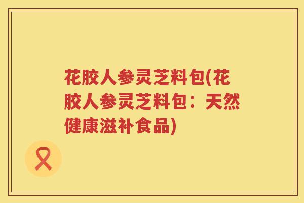 花胶人参灵芝料包(花胶人参灵芝料包:天然健康滋补食品) 花胶人参灵芝料包(花胶人参灵芝料包:天然健康滋补食品)