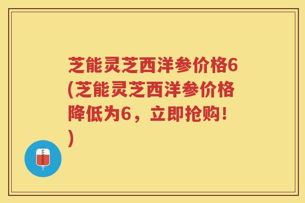 芝能灵芝西洋参价格6(芝能灵芝西洋参价格降低为6,立即抢购!) 芝能灵芝西洋参价格6(芝能灵芝西洋参价格降低为6,立即抢购!)