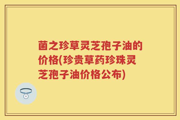菌之珍草灵芝孢子油的价格(珍贵草药珍珠灵芝孢子油价格公布) 菌之珍草灵芝孢子油的价格(珍贵草药珍珠灵芝孢子油价格公布)