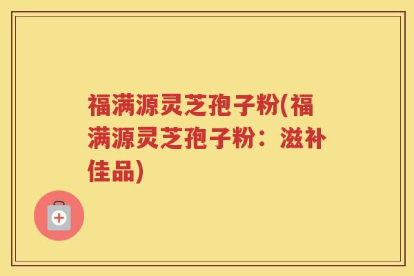 福满源灵芝孢子粉(福满源灵芝孢子粉：滋补佳品)