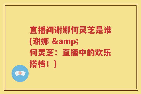 直播间谢娜何灵芝是谁(谢娜 & 何灵芝：直播中的欢乐搭档！)