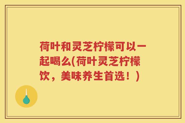 荷叶和灵芝柠檬可以一起喝么(荷叶灵芝柠檬饮，美味养生首选！)