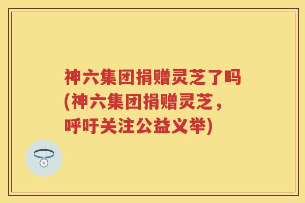 神六集团捐赠灵芝了吗(神六集团捐赠灵芝，呼吁关注公益义举)