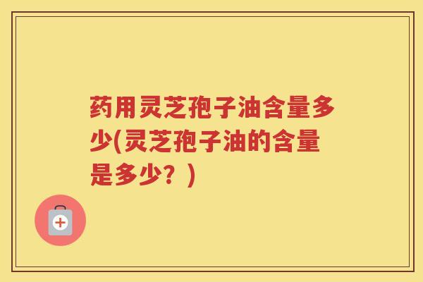药用灵芝孢子油含量多少(灵芝孢子油的含量是多少？)