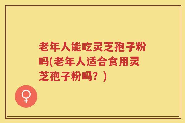 老年人能吃灵芝孢子粉吗(老年人适合食用灵芝孢子粉吗？)