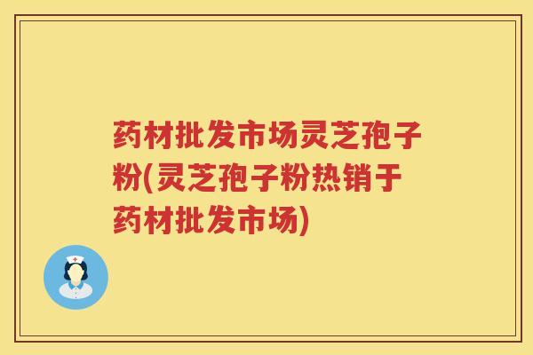 药材批发市场灵芝孢子粉(灵芝孢子粉热销于药材批发市场) 药材批发市场灵芝孢子粉(灵芝孢子粉热销于药材批发市场)