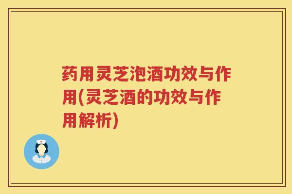 药用灵芝泡酒功效与作用(灵芝酒的功效与作用解析)