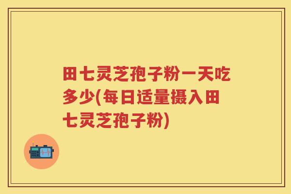 田七灵芝孢子粉一天吃多少(每日适量摄入田七灵芝孢子粉) 田七灵芝孢子粉一天吃多少(每日适量摄入田七灵芝孢子粉)