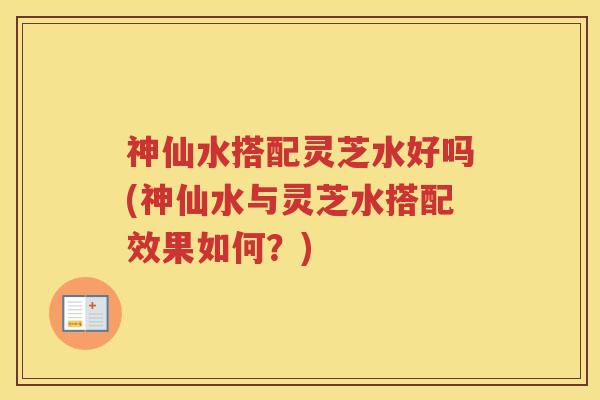 神仙水搭配灵芝水好吗(神仙水与灵芝水搭配效果如何？)