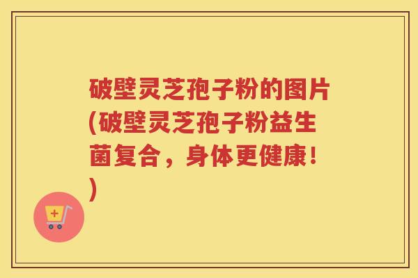 破壁灵芝孢子粉的图片(破壁灵芝孢子粉益生菌复合，身体更健康！)