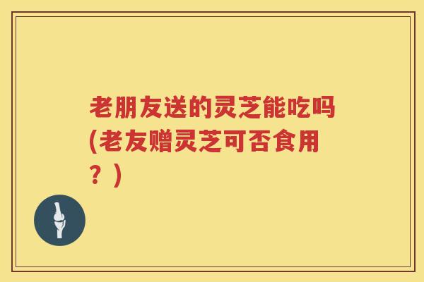 老朋友送的灵芝能吃吗(老友赠灵芝可否食用?) 老朋友送的灵芝能吃吗(老友赠灵芝可否食用?)