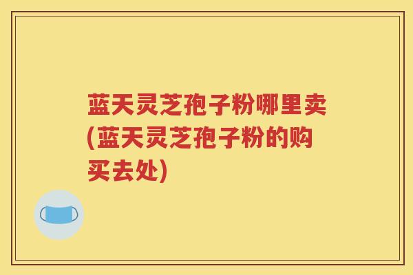 蓝天灵芝孢子粉哪里卖(蓝天灵芝孢子粉的购买去处) 蓝天灵芝孢子粉哪里卖(蓝天灵芝孢子粉的购买去处)
