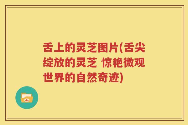 舌上的灵芝图片(舌尖绽放的灵芝 惊艳微观世界的自然奇迹)