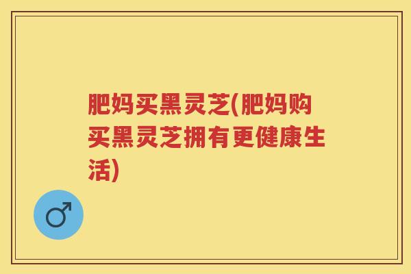肥妈买黑灵芝(肥妈购买黑灵芝拥有更健康生活)