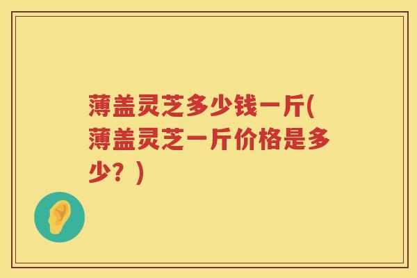 薄盖灵芝多少钱一斤(薄盖灵芝一斤价格是多少？)