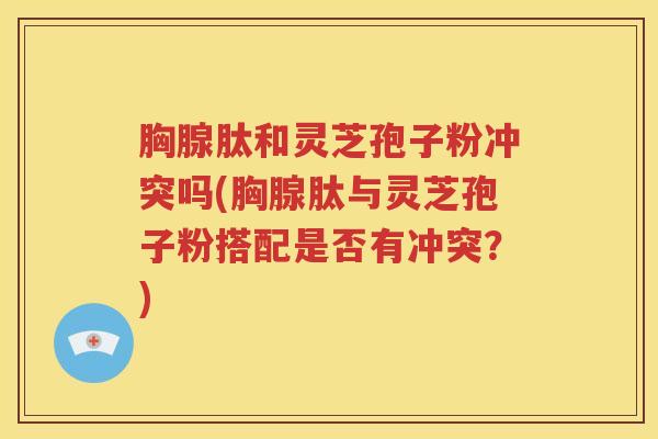 胸腺肽和灵芝孢子粉冲突吗(胸腺肽与灵芝孢子粉搭配是否有冲突？)