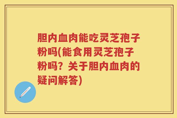 胆内肉能吃灵芝孢子粉吗(能食用灵芝孢子粉吗？关于胆内肉的疑问解答)