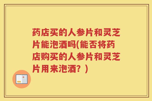 药店买的人参片和灵芝片能泡酒吗(能否将药店购买的人参片和灵芝片用来泡酒？)