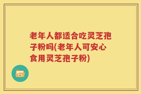 老年人都适合吃灵芝孢子粉吗(老年人可安心食用灵芝孢子粉)