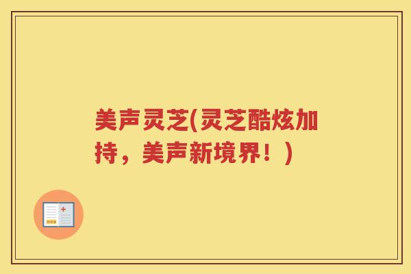 美声灵芝(灵芝酷炫加持,美声新境界!) 美声灵芝(灵芝酷炫加持,美声新境界!)
