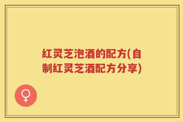 红灵芝泡酒的配方(自制红灵芝酒配方分享)