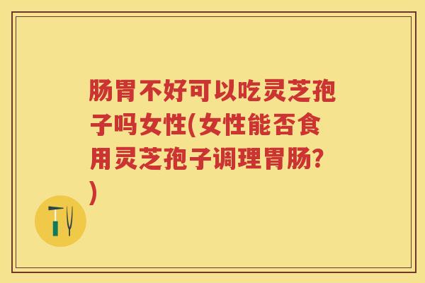 肠胃不好可以吃灵芝孢子吗女性(女性能否食用灵芝孢子调理？)