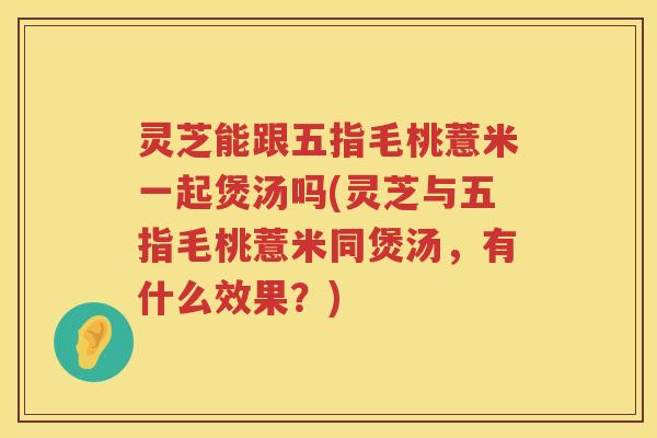 灵芝能跟五指毛桃薏米一起煲汤吗(灵芝与五指毛桃薏米同煲汤，有什么效果？)